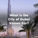 What is the City of Dubai Known For? Dubai Is Known For
